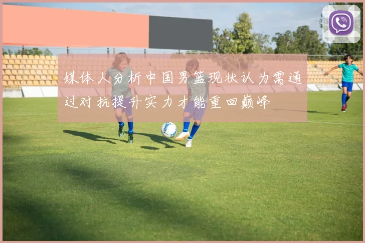 媒体人分析中国男篮现状认为需通过对抗提升实力才能重回巅峰