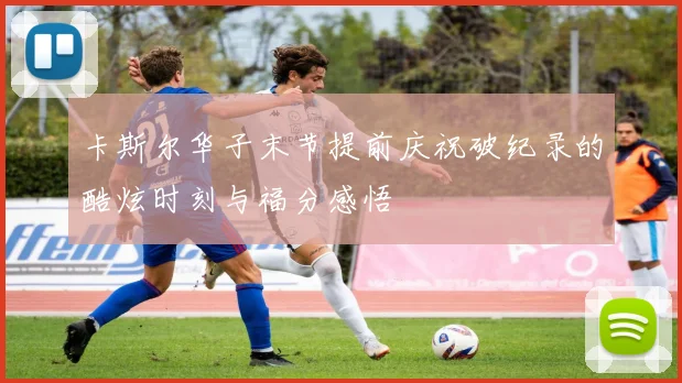 卡斯尔华子末节提前庆祝破纪录的酷炫时刻与福分感悟