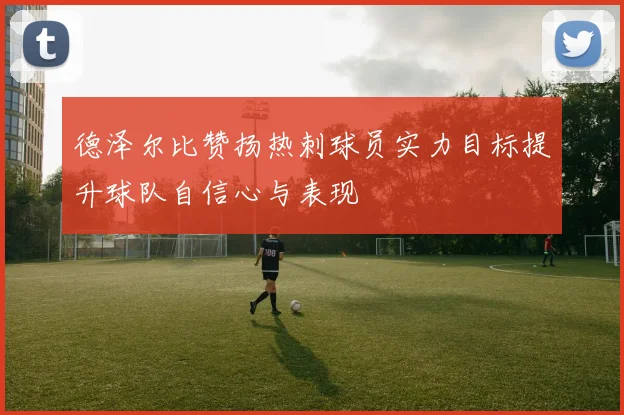 德泽尔比赞扬热刺球员实力目标提升球队自信心与表现