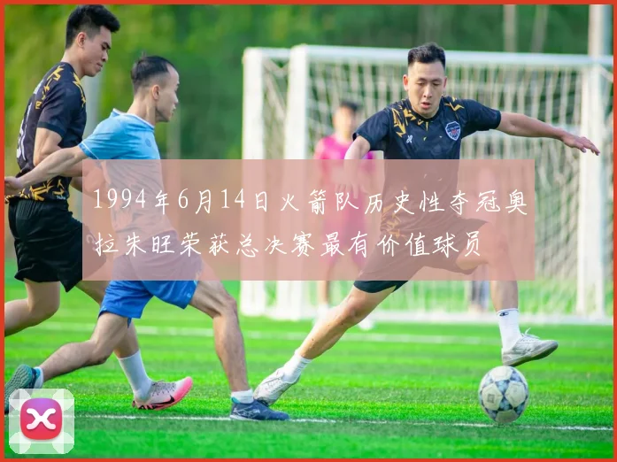 1994年6月14日火箭队历史性夺冠奥拉朱旺荣获总决赛最有价值球员