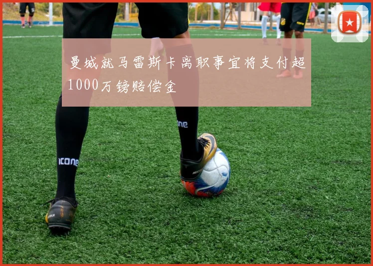 曼城就马雷斯卡离职事宜将支付超1000万镑赔偿金