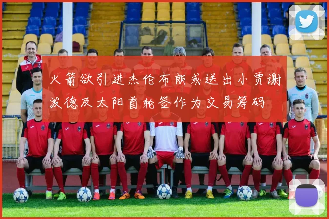 火箭欲引进杰伦布朗或送出小贾谢泼德及太阳首轮签作为交易筹码