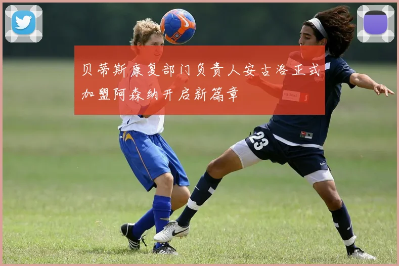 贝蒂斯康复部门负责人安古洛正式加盟阿森纳开启新篇章