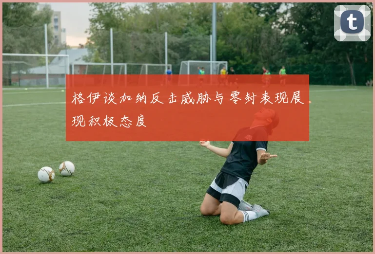 格伊谈加纳反击威胁与零封表现展现积极态度
