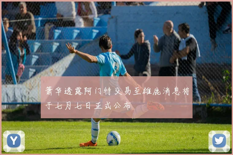萧华透露阿门特交易至雄鹿消息将于七月七日正式公布