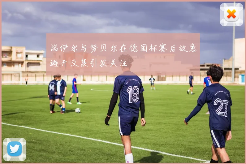 诺伊尔与努贝尔在德国杯赛后故意避开交集引发关注