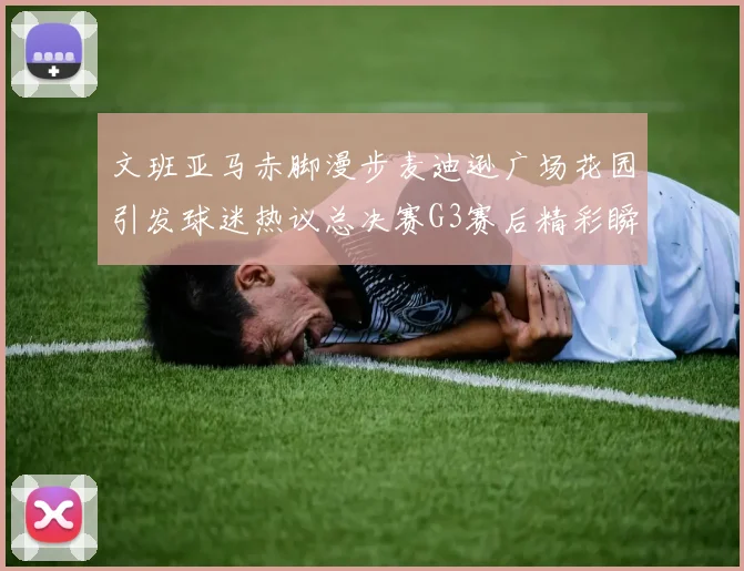 文班亚马赤脚漫步麦迪逊广场花园引发球迷热议总决赛G3赛后精彩瞬间