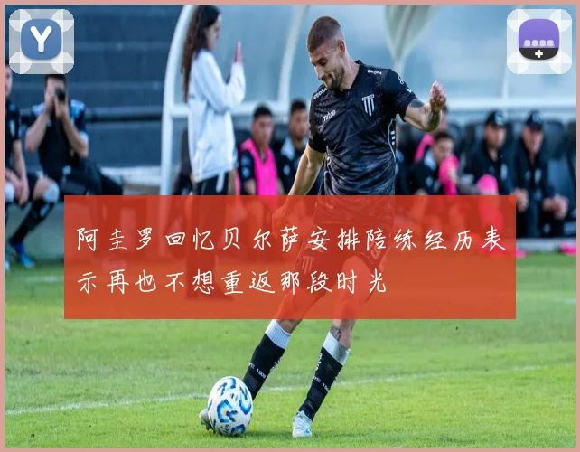 阿圭罗回忆贝尔萨安排陪练经历表示再也不想重返那段时光