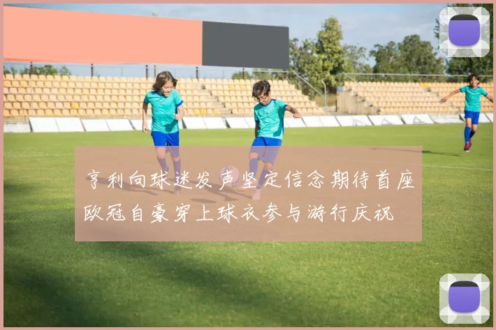 亨利向球迷发声坚定信念期待首座欧冠自豪穿上球衣参与游行庆祝