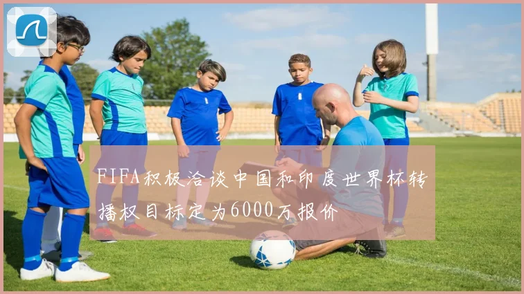 FIFA积极洽谈中国和印度世界杯转播权目标定为6000万报价