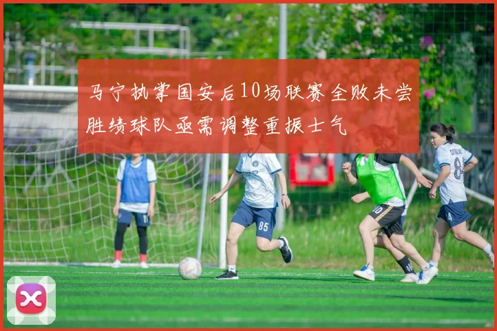 马宁执掌国安后10场联赛全败未尝胜绩球队亟需调整重振士气