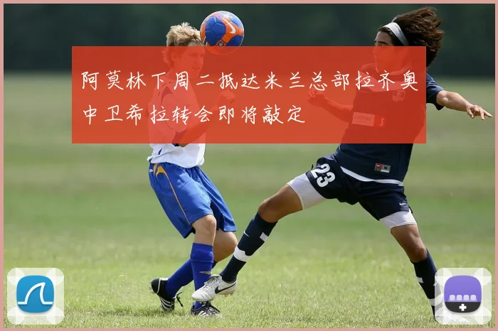 阿莫林下周二抵达米兰总部拉齐奥中卫希拉转会即将敲定
