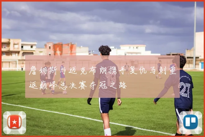 詹姆斯与迈克布朗携手复仇马刺重返巅峰总决赛夺冠之路