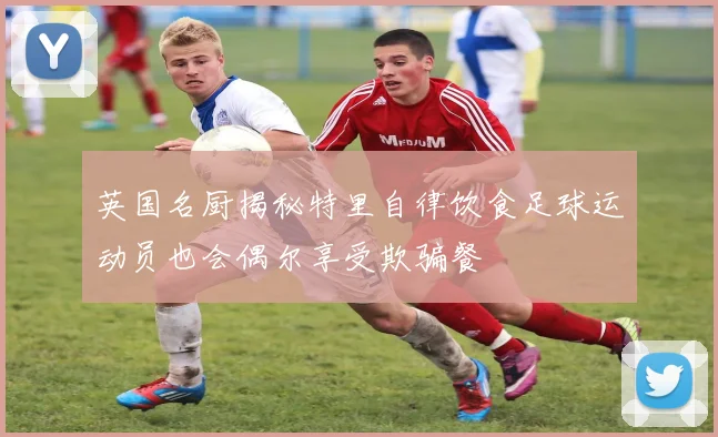 英国名厨揭秘特里自律饮食足球运动员也会偶尔享受欺骗餐