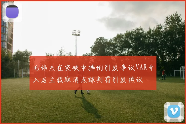 毛伟杰在突破中摔倒引发争议VAR介入后主裁取消点球判罚引发热议