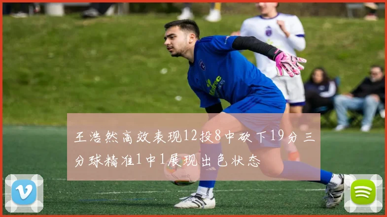 王浩然高效表现12投8中砍下19分三分球精准1中1展现出色状态