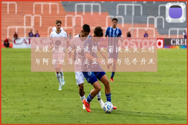 美媒大胆交易设想火箭换来莫兰特与阿尔达马送走亚当斯与范乔丹及两个选秀权