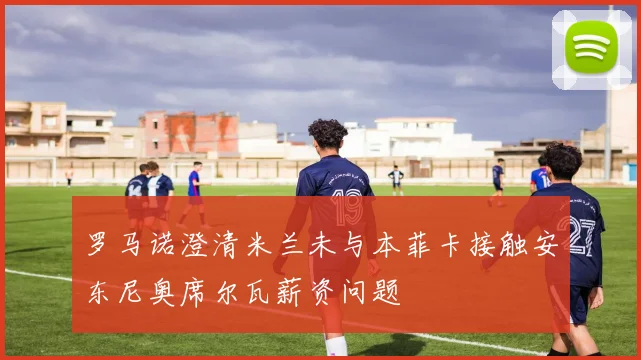 罗马诺澄清米兰未与本菲卡接触安东尼奥席尔瓦薪资问题