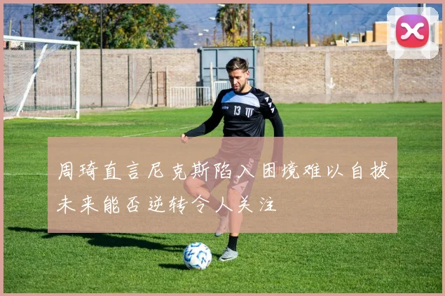 周琦直言尼克斯陷入困境难以自拔未来能否逆转令人关注