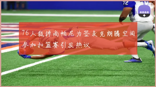 76人裁掉尚帕尼为签麦克朗腾空间参加扣篮赛引发热议