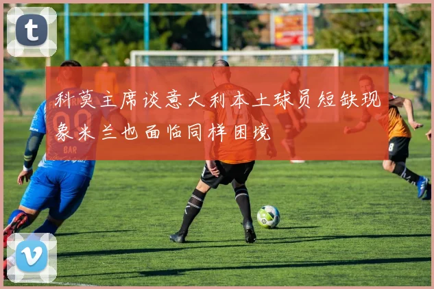 科莫主席谈意大利本土球员短缺现象米兰也面临同样困境