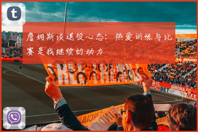 詹姆斯谈退役心态：热爱训练与比赛是我继续的动力