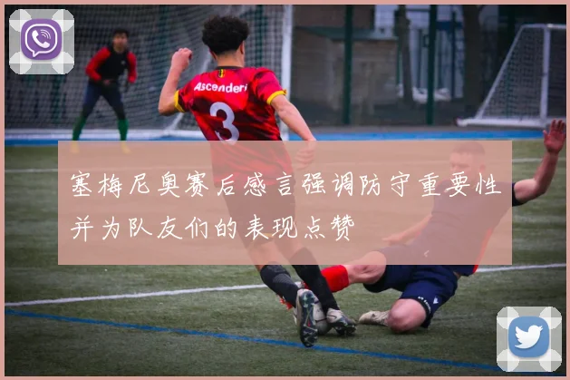 塞梅尼奥赛后感言强调防守重要性并为队友们的表现点赞