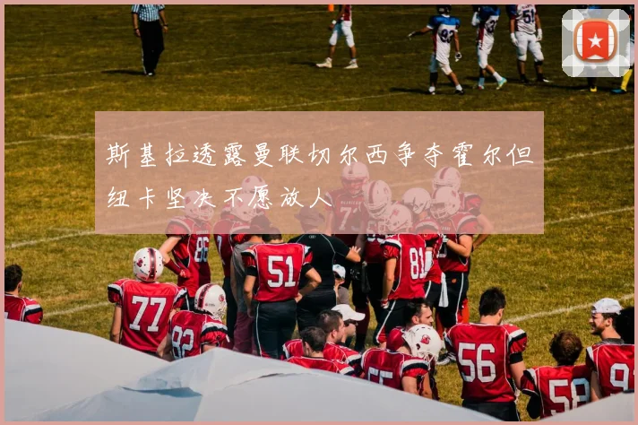 斯基拉透露曼联切尔西争夺霍尔但纽卡坚决不愿放人