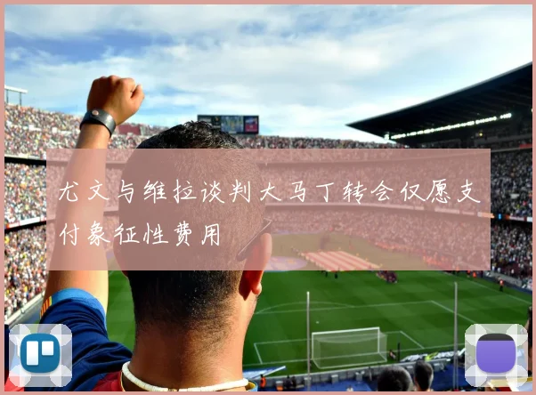 尤文与维拉谈判大马丁转会仅愿支付象征性费用